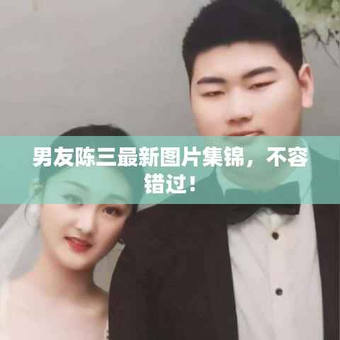 男友陈三最新图片集锦,不容错过!