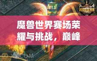 魔兽世界赛场荣耀与挑战,巅峰之战的历练与成长之路
