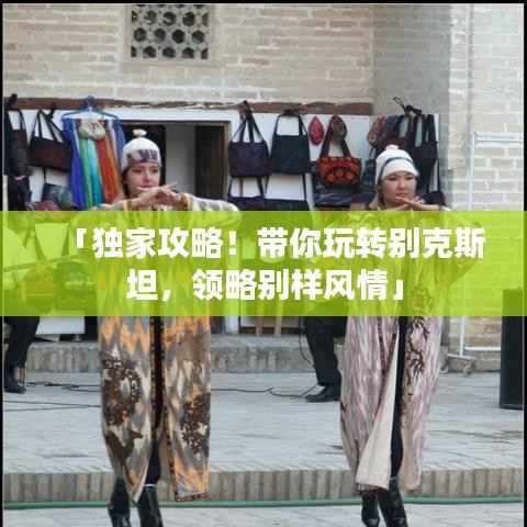 「独家攻略!带你玩转别克斯坦,领略别样风情」