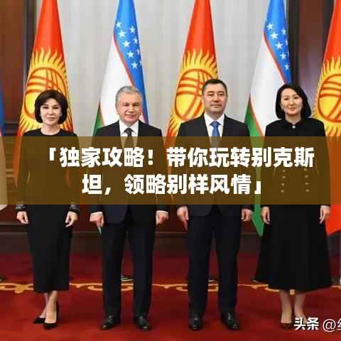 「独家攻略!带你玩转别克斯坦,领略别样风情」