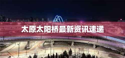 太原太阳桥最新资讯速递